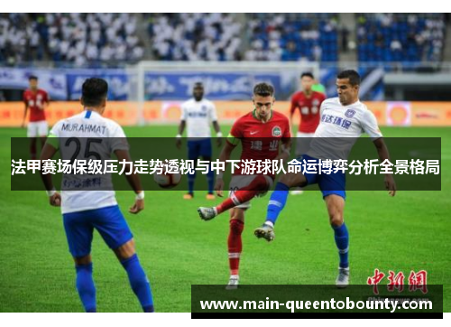 法甲赛场保级压力走势透视与中下游球队命运博弈分析全景格局